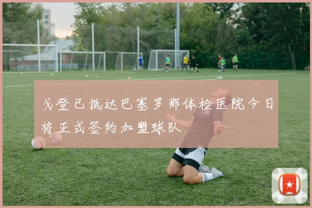 戈登已抵达巴塞罗那体检医院今日将正式签约加盟球队