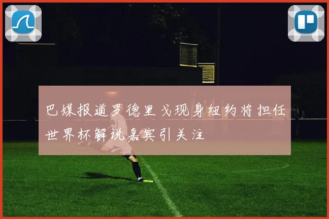 巴媒报道罗德里戈现身纽约将担任世界杯解说嘉宾引关注
