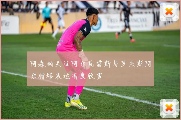阿森纳关注阿尔瓦雷斯与罗杰斯阿尔特塔表达高度欣赏