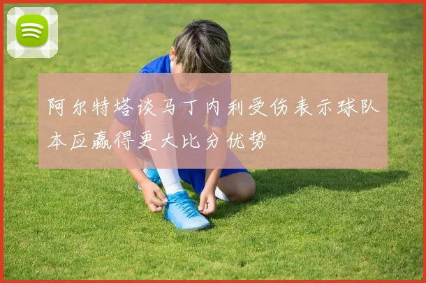 阿尔特塔谈马丁内利受伤表示球队本应赢得更大比分优势