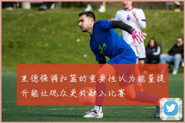 里德强调扣篮的重要性认为能量提升能让观众更好融入比赛