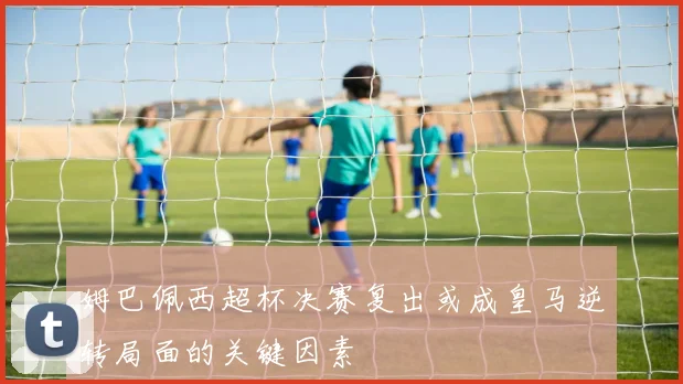 姆巴佩西超杯决赛复出或成皇马逆转局面的关键因素