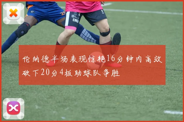 伦纳德半场表现惊艳16分钟内高效砍下20分4板助球队争胜
