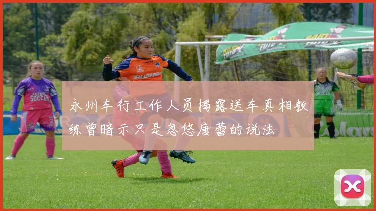 永州车行工作人员揭露送车真相教练曾暗示只是忽悠唐蕾的说法
