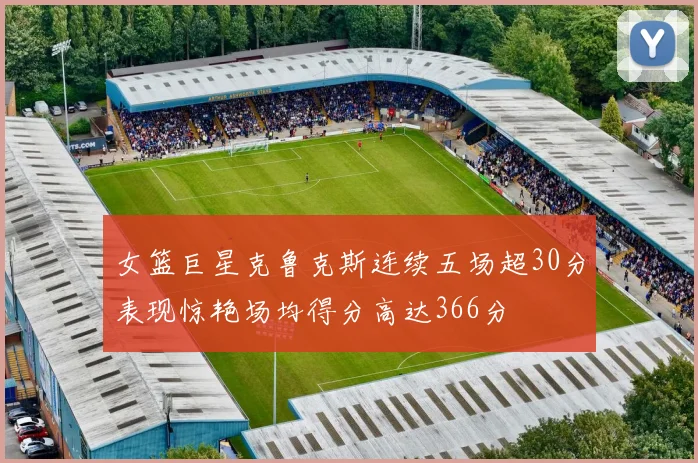 女篮巨星克鲁克斯连续五场超30分表现惊艳场均得分高达366分