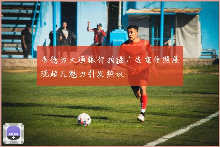 韦德为大通银行拍摄广告宣传照展现超凡魅力引发热议