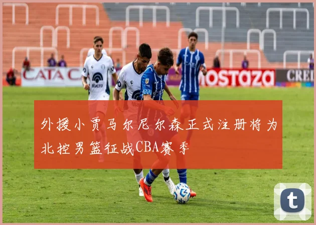 外援小贾马尔尼尔森正式注册将为北控男篮征战CBA赛季