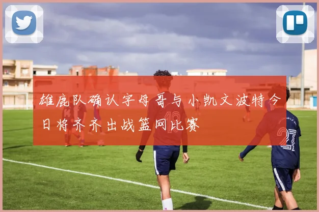 雄鹿队确认字母哥与小凯文波特今日将齐齐出战篮网比赛