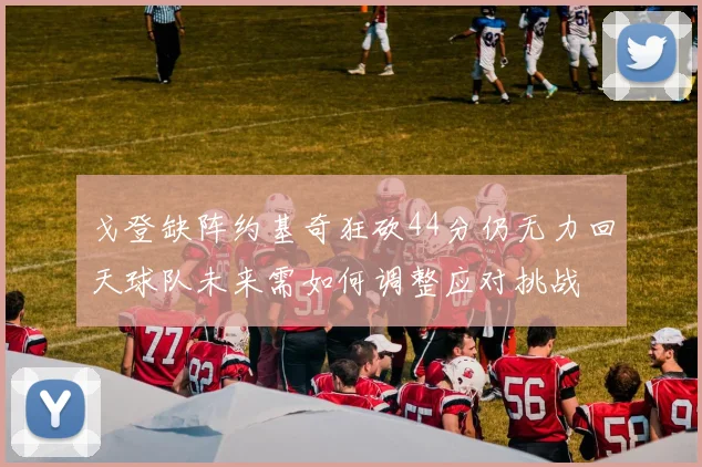 戈登缺阵约基奇狂砍44分仍无力回天球队未来需如何调整应对挑战