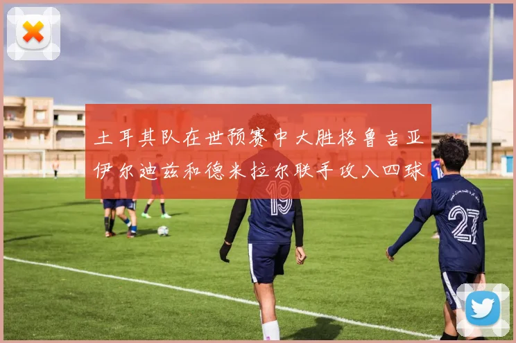 土耳其队在世预赛中大胜格鲁吉亚伊尔迪兹和德米拉尔联手攻入四球