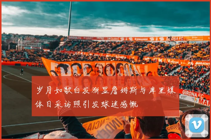 岁月如歌白发渐显詹姆斯与库里媒体日采访照引发球迷感慨