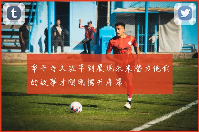 华子与文班早到展现未来潜力他们的故事才刚刚揭开序幕