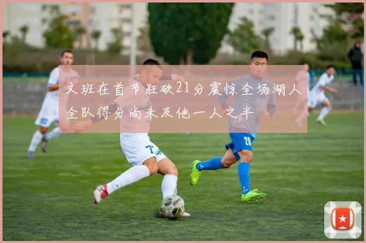 文班在首节狂砍21分震惊全场湖人全队得分尚未及他一人之半