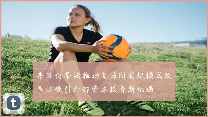 弗洛伦蒂诺推动皇马所有权模式改革以吸引外部资本投资新机遇