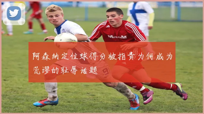 阿森纳定位球得分被指责为何成为荒谬的耻辱话题