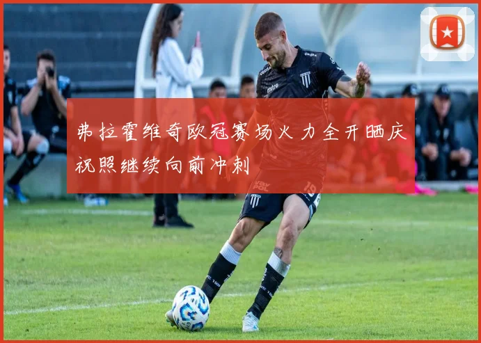弗拉霍维奇欧冠赛场火力全开晒庆祝照继续向前冲刺