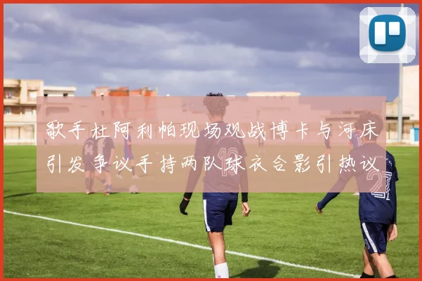 歌手杜阿利帕现场观战博卡与河床引发争议手持两队球衣合影引热议