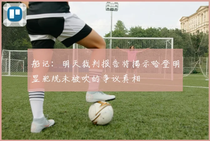 船记：明天裁判报告将揭示哈登明显犯规未被吹的争议真相