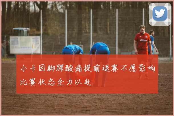 小卡因脚踝酸痛提前退赛不愿影响比赛状态全力以赴