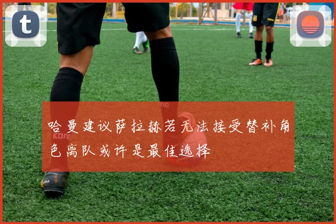 哈曼建议萨拉赫若无法接受替补角色离队或许是最佳选择