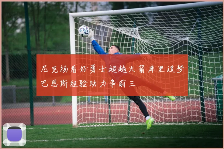 尼克杨看好勇士超越火箭库里追梦巴恩斯经验助力争前三