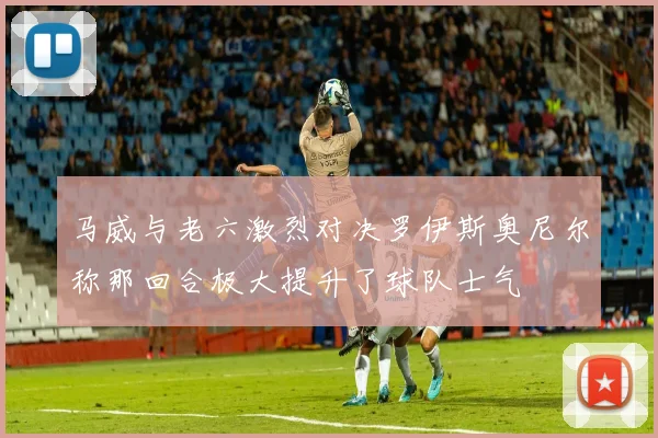 马威与老六激烈对决罗伊斯奥尼尔称那回合极大提升了球队士气