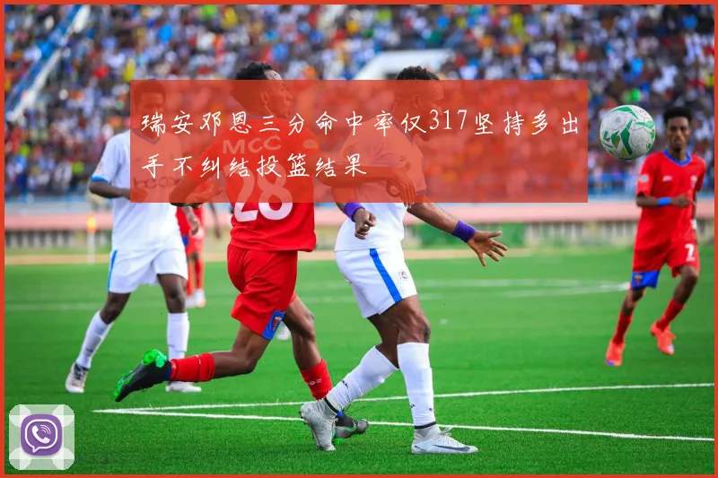 瑞安邓恩三分命中率仅317坚持多出手不纠结投篮结果