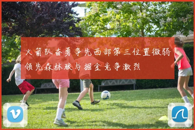 火箭队奋勇争先西部第三位置微弱领先森林狼与掘金竞争激烈